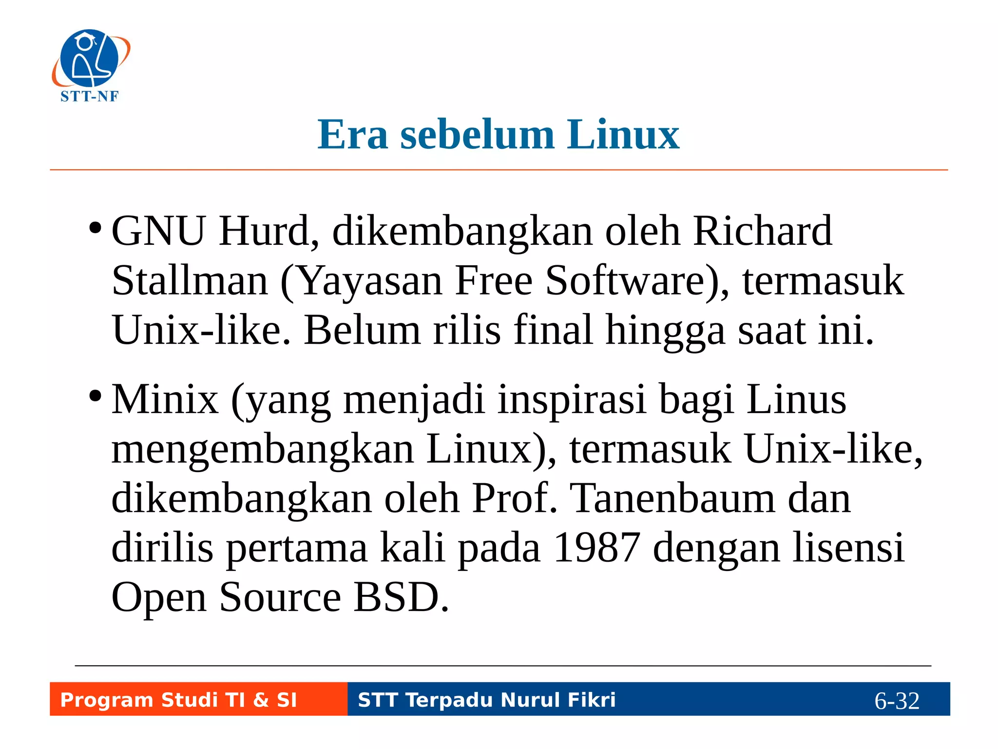 Sistem Operasi Open Source selain Linux (1) 
● Keluarga BSD (FreeBSD, OpenBSD, 
NetBSD, PC BSD, DragonFly), juga termasuk 
Unix-like. Darwin turuan FreeBSD yang 
kemudian menjadi dasar sistem operasi Mac 
OS X untuk komputer desktop dan server, dan 
iOS untuk komputer tablet dan handphone. 
● OpenSolaris, varian Open Source dari Solaris 
yang proprietary Sun Microsystem (sekarang 
dimiliki Oracle), termasuk Unix-like. 
Program Studi TI & SI STT Terpadu Nurul Fikri 6-31 6-5 
 