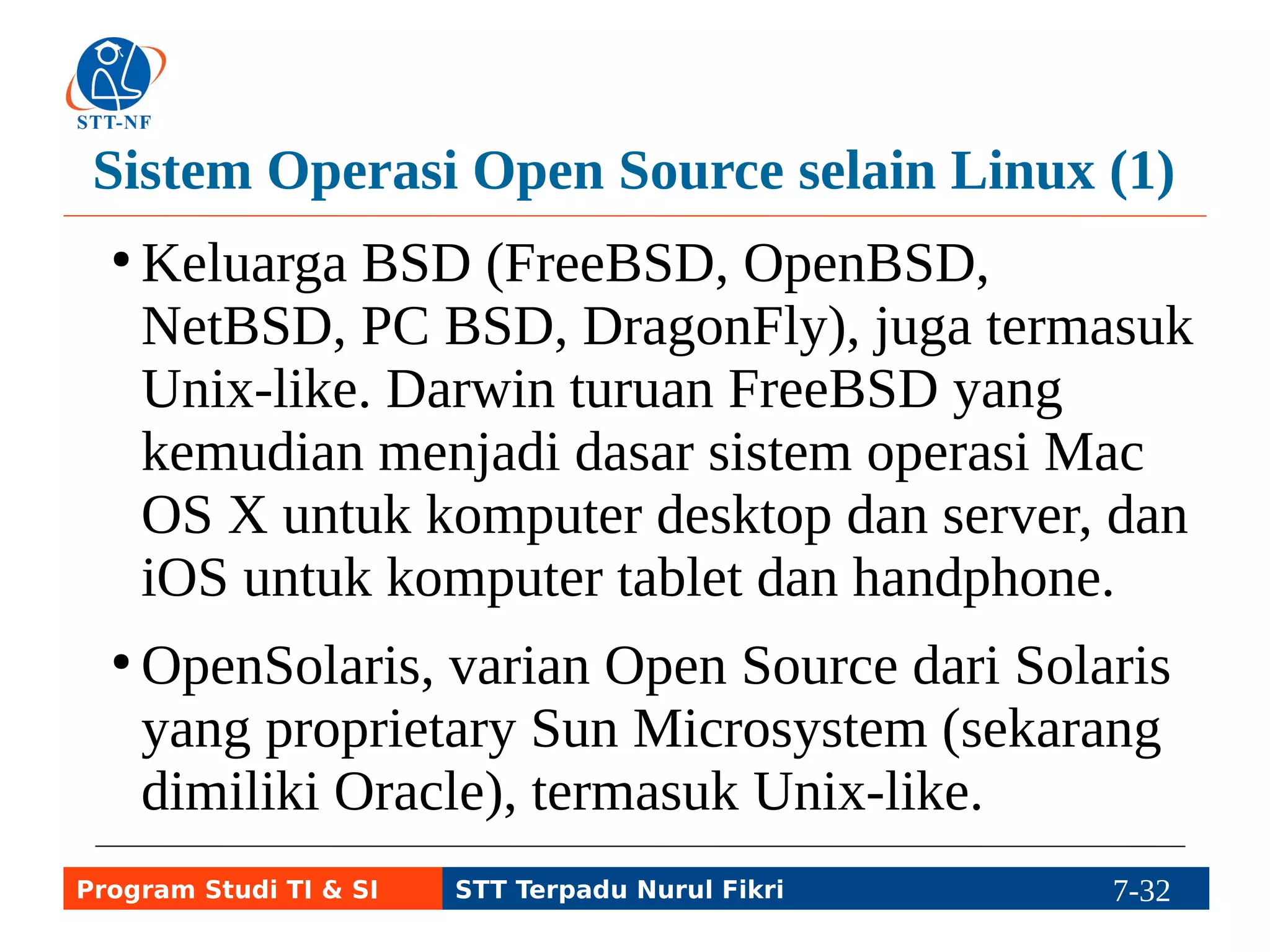Sistem Operasi Open Source selain Linux (1) 
● ReactOS, bukan Unix-like tapi Windows-like, 
dibuat dari dasar tanpa menggunakan kode 
sumber sistem operasi MS Windows. 
● FreeDOS, bukan Unix-like, seperti MS DOS. 
Program Studi TI & SI STT Terpadu Nurul Fikri 7-31 7-5 
 