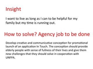 Insight	
  
I	
  want	
  to	
  live	
  as	
  long	
  as	
  I	
  can	
  to	
  be	
  helpful	
  for	
  my	
  
family	
  but	
  my	
  6me	
  is	
  running	
  out.	
  
How	
  to	
  solve?	
  Agency	
  job	
  to	
  be	
  done	
  
Develop	
  crea6ve	
  and	
  communica6ve	
  concep6on	
  for	
  promo6onal	
  
launch	
  of	
  an	
  applica6on	
  In	
  Touch.	
  The	
  concep6on	
  should	
  provide	
  
elderly	
  people	
  with	
  sense	
  of	
  fullness	
  of	
  their	
  lives	
  and	
  give	
  them	
  
new	
  challenges	
  that	
  they	
  should	
  solve	
  in	
  coopera6on	
  with	
  
UNFPA.	
  
 