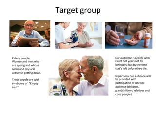 Target	
  group	
  
	
  
Elderly	
  people	
  
Women	
  and	
  men	
  who	
  
are	
  ageing	
  and	
  whose	
  
social	
  and	
  physical	
  
ac6vity	
  is	
  gePng	
  down.	
  	
  
	
  
These	
  people	
  are	
  with	
  
syndrome	
  of	
  	
  “Empty	
  
nest”.	
  
Our	
  audience	
  is	
  people	
  who	
  
count	
  not	
  years	
  not	
  by	
  
birthdays,	
  but	
  by	
  the	
  6me	
  
that’s	
  leV	
  before	
  they	
  die.	
  
	
  
Impact	
  on	
  core	
  audience	
  will	
  
be	
  provided	
  with	
  
par6cipa6on	
  of	
  satellite	
  
audience	
  (children,	
  
grandchildren,	
  rela6ves	
  and	
  
close	
  people).	
  
 