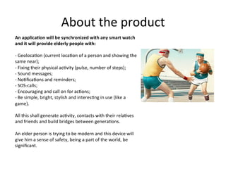 About	
  the	
  product	
  
An	
  applica1on	
  will	
  be	
  synchronized	
  with	
  any	
  smart	
  watch	
  
and	
  it	
  will	
  provide	
  elderly	
  people	
  with:	
  
	
  
-­‐	
  Geoloca6on	
  (current	
  loca6on	
  of	
  a	
  person	
  and	
  showing	
  the	
  
same	
  near);	
  
-­‐	
  Fixing	
  their	
  physical	
  ac6vity	
  (pulse,	
  number	
  of	
  steps);	
  
-­‐	
  Sound	
  messages;	
  
-­‐	
  No6ﬁca6ons	
  and	
  reminders;	
  
-­‐	
  SOS-­‐calls;	
  
-­‐	
  Encouraging	
  and	
  call	
  on	
  for	
  ac6ons;	
  
-­‐	
  Be	
  simple,	
  bright,	
  stylish	
  and	
  interes6ng	
  in	
  use	
  (like	
  a	
  
game).	
  
All	
  this	
  shall	
  generate	
  ac6vity,	
  contacts	
  with	
  their	
  rela6ves	
  
and	
  friends	
  and	
  build	
  bridges	
  between	
  genera6ons.	
  
	
  
An	
  elder	
  person	
  is	
  trying	
  to	
  be	
  modern	
  and	
  this	
  device	
  will	
  
give	
  him	
  a	
  sense	
  of	
  safety,	
  being	
  a	
  part	
  of	
  the	
  world,	
  be	
  
signiﬁcant.	
  	
  
 