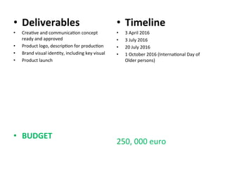•  Deliverables	
  
•  Crea6ve	
  and	
  communica6on	
  concept	
  
ready	
  and	
  approved	
  	
  
•  Product	
  logo,	
  descrip6on	
  for	
  produc6on	
  	
  
•  Brand	
  visual	
  iden6ty,	
  including	
  key	
  visual	
  	
  
•  Product	
  launch	
  	
  
	
  
	
  
•  BUDGET	
  
•  Timeline	
  
•  3	
  April	
  2016	
  
•  3	
  July	
  2016	
  
•  20	
  July	
  2016	
  
•  1	
  October	
  2016	
  (Interna6onal	
  Day	
  of	
  
Older	
  persons)	
  
	
  
250,	
  000	
  euro	
  
 