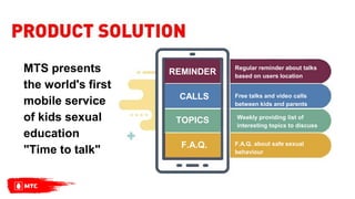 MTS presents
the world's first
mobile service
of kids sexual
education
"Time to talk" F.A.Q.
Regular reminder about talks
based on users location
Free talks and video calls
between kids and parents
Weekly providing list of
interesting topics to discuss
F.A.Q. about safe sexual
behaviour
REMINDER
CALLS
TOPICS
 