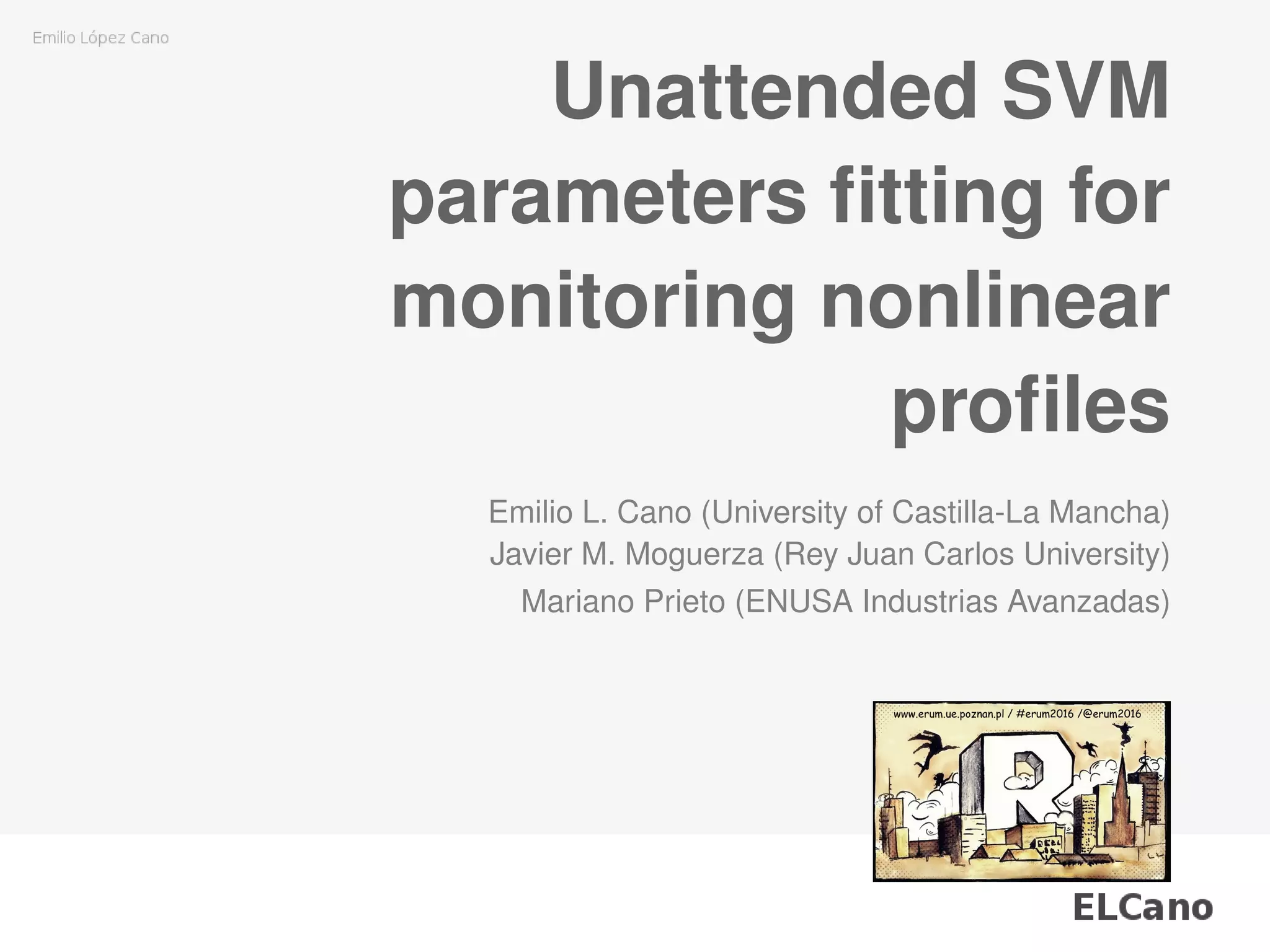 Unattended SVM
parameters ﬁtting for
monitoring nonlinear
proﬁles
Emilio L. Cano (University of Castilla-La Mancha)
Javier M. Moguerza (Rey Juan Carlos University)
Mariano Prieto (ENUSA Industrias Avanzadas)
 