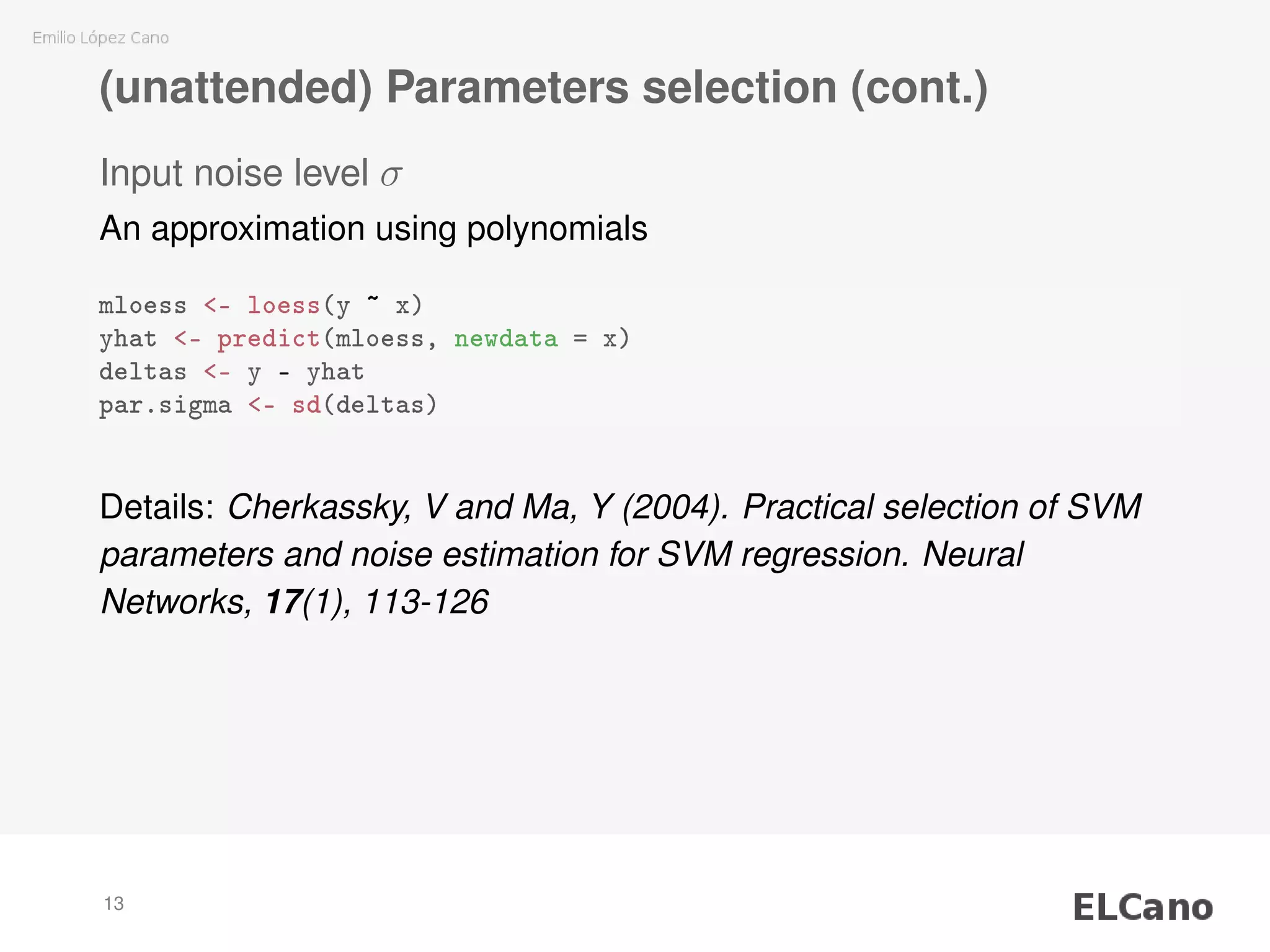 (unattended) Parameters selection (cont.)
Input noise level σ
An approximation using polynomials
mloess <- loess(y ~ x)
yhat <- predict(mloess, newdata = x)
deltas <- y - yhat
par.sigma <- sd(deltas)
Details: Cherkassky, V and Ma, Y (2004). Practical selection of SVM
parameters and noise estimation for SVM regression. Neural
Networks, 17(1), 113-126
13
 