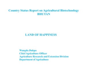 Country Status Report on Agricultural Biotechnology
BHUTAN
Wangda Dukpa
Chief Agriculture Officer
Agriculture Research and Extension Division
Department of Agriculture
LAND OF HAPPINESS
 