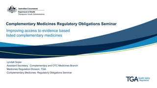 Complementary Medicines Regulatory Obligations Seminar
Improving access to evidence based
listed complementary medicines
Lyndall Soper
Assistant Secretary, Complementary and OTC Medicines Branch
Medicines Regulation Division, TGA
Complementary Medicines: Regulatory Obligations Seminar
 