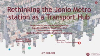1
Rethinking the Jonio Metro
station as a Transport Hub
Faculty of Civil and Industrial Engineering
Department of Civil, Construction and
Environmental Engineering
Master Degree in Transport Systems Engineering
Buyanov Oleg
Matricola 1838671
A.Y. 2019-2020
Supervisor
Prof. Eng. Cristiana Piccioni
 