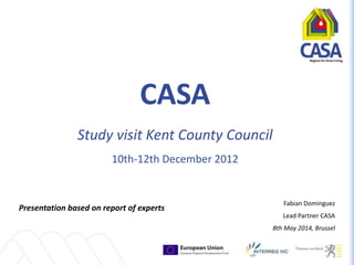 CASA
Study visit Kent County Council
10th-12th December 2012
Presentation based on report of experts
Fabian Dominguez
Lead Partner CASA
8th May 2014, Brussel
 