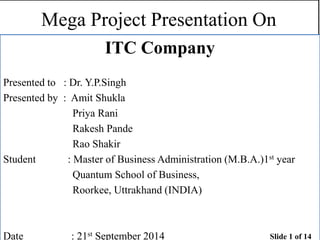 Mega Project Presentation On
ITC Company
Presented to : Dr. Y.P.Singh
Presented by : Amit Shukla
Priya Rani
Rakesh Pande
Rao Shakir
Student : Master of Business Administration (M.B.A.)1st year
Quantum School of Business,
Roorkee, Uttrakhand (INDIA)
Date : 21st September 2014 Slide 1 of 14
 