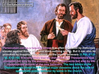 2. The Episode in Berea
 2. The Episode in Berea




Persecution can be a two-way street. It is often provoked by malicious
slander against those who have done nothing wrong. But it can also be
provoked by inappropriate actions on the part of believers (1 Pet. 3:13–
 16, 4:12–16). It is very likely that the disturbance in Thessalonica was
prompted not only by the jealousy of Paul’s opponents but also by the
   inappropriate actions of the new believers. The two letters to the
 Thessalonians reveal that Paul had major concerns about the lack of
          appropriate public behavior by some in the church.
 