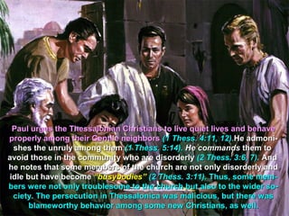 Paul urges the Thessalonian Christians to live quiet lives and behave
properly among their Gentile neighbors (1 Thess. 4:11, 12).He admoni-
 shes the unruly among them (1 Thess. 5:14). He commands them to
avoid those in the community who are disorderly (2 Thess. 3:6, 7). And
he notes that some members of the church are not only disorderly and
idle but have become “busybodies” (2 Thess. 3:11). Thus, some mem-
bers were not only troublesome to the church but also to the wider so-
 ciety. The persecution in Thessalonica was malicious, but there was
      blameworthy behavior among some new Christians, as well.
 