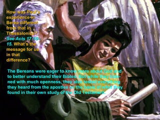 How was Paul’s
experience in
Berea different
from that in
Thessalonica?
See Acts 17:10–
15. What’s the
message for us
in that
difference?

The Bereans were eager to know more about God and
to better understand their Bibles. But while they liste-
ned with much openness, they also tested everything
they heard from the apostles on the basis of what they
found in their own study of the Old Testament.
 