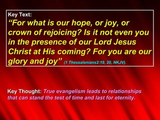 Key Text:
“For what is our hope, or joy, or
crown of rejoicing? Is it not even you
in the presence of our Lord Jesus
Christ at His coming? For you are our
glory and joy” (1 Thessalonians2:19, 20, NKJV).


Key Thought: True evangelism leads to relationships
that can stand the test of time and last for eternity.
 