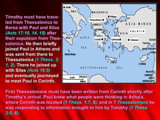 Timothy must have trave-
led from Thessalonica to
Berea with Paul and Silas
(Acts 17:10, 14, 15) after
their expulsion from Thes-
salonica. He then briefly
joined Paul in Athens and
was sent from there to
Thessalonica (1 Thess. 3:
1, 2). There he joined up
with Silas (Acts 18:5)
and eventually journeyed
to meet Paul in Corinth.

First Thessalonians must have been written from Corinth shortly after
Timothy’s arrival. Paul knew what people were thinking in Achaia,
where Corinth was located (1 Thess. 1:7, 8), and in 1 Thessalonians he
was responding to information brought to him by Timothy (1 Thess.
3:5, 6).
 