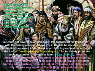 Read 1 Corinthians
 1:18–2:2. What’s Paul’s
 main point in this
 passage? What do we
 learn from these verses
 about Paul’s missio-
 nary strategies in
 Athens and Corinth?




Paul must not have been satisfied with the outcome of his encounter
   with the philosophers of Athens, for in Corinth he decides to take a
more direct approach to the Greek mind. In doing so, he does not reject
  the idea of “meeting people where they are,” for he clearly promotes
      such an approach in the same letter (1 Cor. 9:19–23). What he
   demonstrates in Athens and Corinth is that the process of meeting
   people where they are is not an exact science; it requires constant
 learning and adjustment. Paul did not take the same approach in every
       city. He was very sensitive to changing times, cultures, and
 