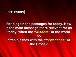 REFLECTION



 Read again the passages for today. How
is the main message there relevant for us
  today, when the “wisdom” of the world
                    so
  often clashes with the “foolishness” of
                the Cross?
 