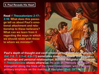 5. Paul Reveals His Heart



Read 1 Thessalonians 2:17–
3:10. What does this passa-
ge tell us about Paul’s emo-
tional attachment and rela-
tionship to these believers?
What can we learn from it
regarding the ways in which
we should relate with those
to whom we minister?


Paul’s depth of thought and confrontational tone (see, for example,
Gal. 1:6, 7; 3:1–4; 4:9–11) sometimes make him appear dismissive
of feelings and personal relationships. But this delightful interlude in
1 Thessalonians shows otherwise. He was an intensely relational
evangelist along the lines of the Great Commission, which places
primary emphasis on the making of disciples (Matt. 28:19, 20).
 
