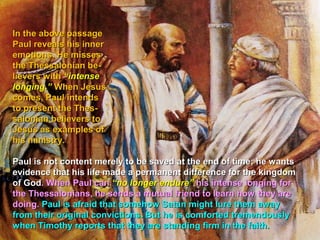 In the above passage
Paul reveals his inner
emotions. He misses
the Thessalonian be-
lievers with “intense
longing.” When Jesus
comes, Paul intends
to present the Thes-
salonian believers to
Jesus as examples of
his ministry.

Paul is not content merely to be saved at the end of time; he wants
evidence that his life made a permanent difference for the kingdom
of God. When Paul can “no longer endure” his intense longing for
the Thessalonians, he sends a mutual friend to learn how they are
doing. Paul is afraid that somehow Satan might lure them away
from their original convictions. But he is comforted tremendously
when Timothy reports that they are standing firm in the faith.
 