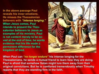 In the above passage Paul
reveals his inner emotions.
He misses the Thessalonian
believers with “intense longing.”
When Jesus comes, Paul
intends to present the Thes-
salonian believers to Jesus as
examples of his ministry. Paul
is not content merely to be sa-
ved at the end of time; he wants
evidence that his life made a
permanent difference for the
kingdom of God.

When Paul can “no longer endure” his intense longing for the
Thessalonians, he sends a mutual friend to learn how they are doing.
Paul is afraid that somehow Satan might lure them away from their
original convictions. But he is comforted tremendously when Timothy
reports that they are standing firm in the faith.
 
