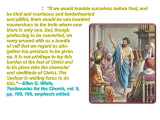 Further Study: “If we would humble ourselves before God, and
be kind and courteous and tenderhearted
and pitiful, there would be one hundred
conversions to the truth where now
there is only one. But, though
professing to be converted, we
carry around with us a bundle
of self that we regard as alto-
gether too precious to be given
up. It is our privilege to lay this
burden at the feet of Christ and
in its place take the character
and similitude of Christ. The
Saviour is waiting forus to do
this.”—Ellen G. White,
Testimonies for the Church, vol. 9,
pp. 189, 190, emphasis added.
 