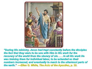 “During His ministry, Jesus had kept constantly before the disciples
the fact that they were to be one with Him in His work for the
recovery of the world from the slavery of sin. . . . In all His work He
was training them for individual labor, to be extended as their
numbers increased, and eventually to reach to the uttermost parts of
the earth.” —Ellen G. White, The Acts of the Apostles, p. 32.
 