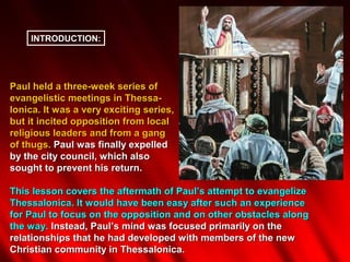 INTRODUCTION:




Paul held a three-week series of
evangelistic meetings in Thessa-
lonica. It was a very exciting series,
but it incited opposition from local
religious leaders and from a gang
of thugs. Paul was finally expelled
by the city council, which also
sought to prevent his return.

This lesson covers the aftermath of Paul’s attempt to evangelize
Thessalonica. It would have been easy after such an experience
for Paul to focus on the opposition and on other obstacles along
the way. Instead, Paul’s mind was focused primarily on the
relationships that he had developed with members of the new
Christian community in Thessalonica.
 