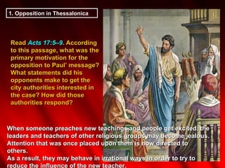 1. Opposition in Thessalonica




 Read Acts 17:5–9. According
 to this passage, what was the
 primary motivation for the
 opposition to Paul’ message?
 What statements did his
 opponents make to get the
 city authorities interested in
 the case? How did those
 authorities respond?



When someone preaches new teachings and people get excited, the
leaders and teachers of other religious groups may become jealous.
Attention that was once placed upon them is now directed to
others.
As a result, they may behave in irrational ways in order to try to
reduce the influence of the new teacher.
 