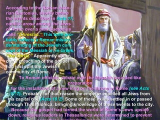 According to the Roman histo-
rian Suetonius, shortly before
the events described in Acts 17,
conflict arose among the Jews
of Rome over a man Suetonius
calls “Chrestus.” This term pro-
bably reflects a Roman misun-
derstanding of the Jewish con-
cept of the Messiah or, in Greek,
“the Christ.” Apparently some-
one’s preaching of the gospel
had just split the Jewish
community of Rome.
       To Roman officials, debate over the Messiah sounded like
                                preparation
   for the installation of a new king on the throne of Rome (see Acts
   17:7). Probably for that reason the emperor expelled all Jews from
 his capital city (Acts 18:2). Some of these exiles settled in or passed
through Thessalonica, bringing knowledge of these events to the city.
   Because the gospel had turned the world of Rome’s Jews upside
 down, religious leaders in Thessalonica were determined to prevent
 