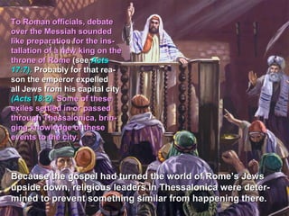 To Roman officials, debate
over the Messiah sounded
like preparation for the ins-
tallation of a new king on the
throne of Rome (see Acts
17:7). Probably for that rea-
son the emperor expelled
all Jews from his capital city
(Acts 18:2). Some of these
exiles settled in or passed
through Thessalonica, brin-
ging knowledge of these
events to the city.



Because the gospel had turned the world of Rome’s Jews
upside down, religious leaders in Thessalonica were deter-
mined to prevent something similar from happening there.
 