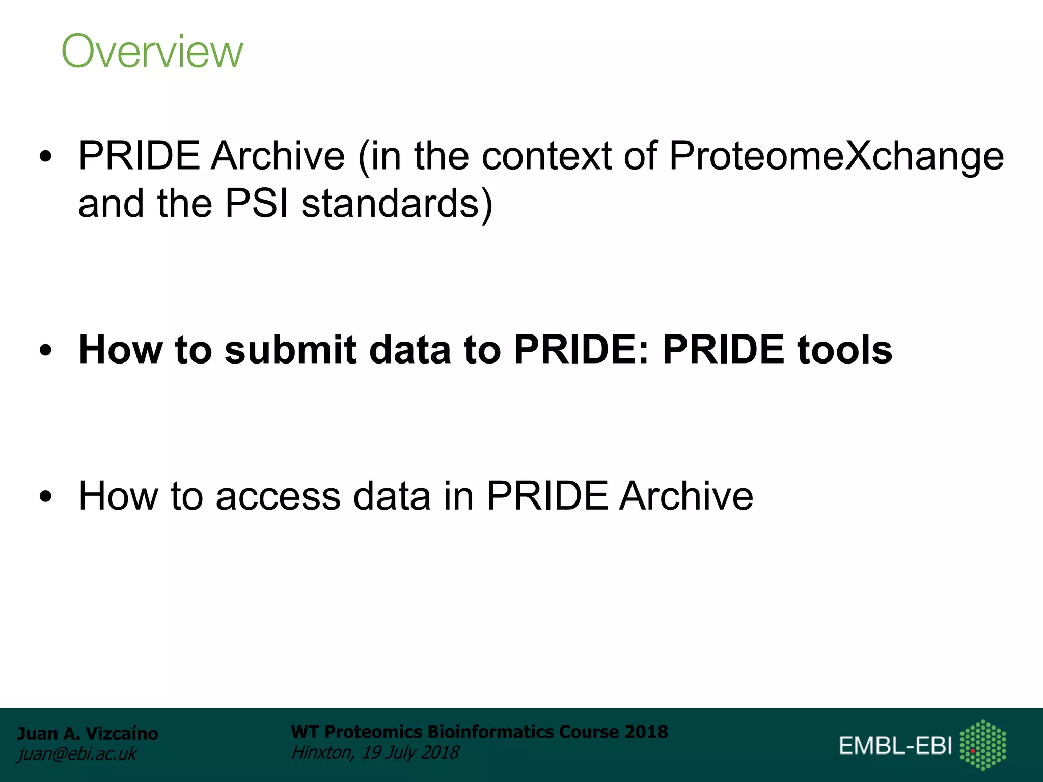 Juan A. Vizcaíno
juan@ebi.ac.uk
WT Proteomics Bioinformatics Course 2018
Hinxton, 19 July 2018
• PRIDE Archive (in the context of ProteomeXchange
and the PSI standards)
• How to submit data to PRIDE: PRIDE tools
• How to access data in PRIDE Archive
Overview
 