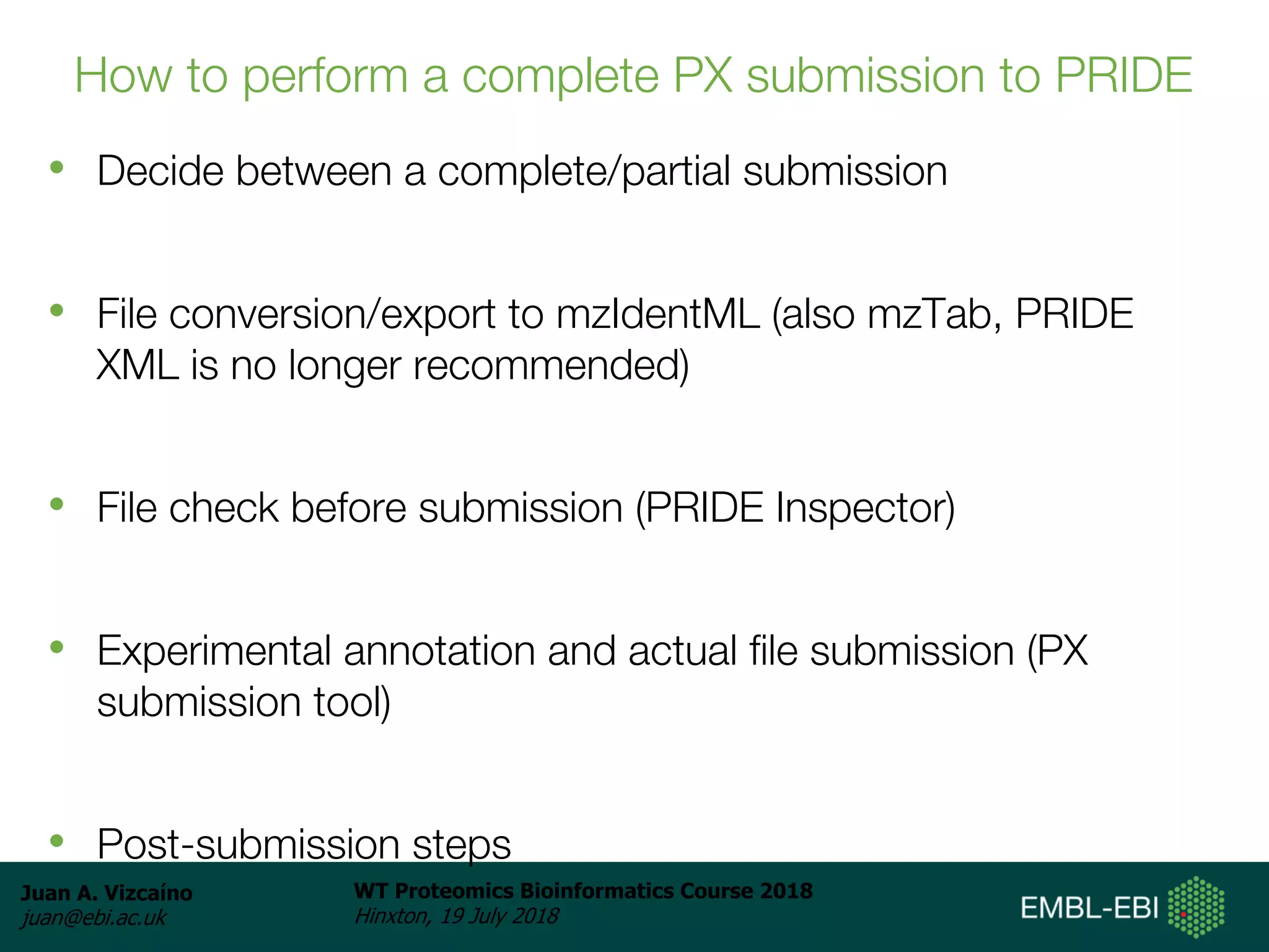 Juan A. Vizcaíno
juan@ebi.ac.uk
WT Proteomics Bioinformatics Course 2018
Hinxton, 19 July 2018
How to perform a complete PX submission to PRIDE
• Decide between a complete/partial submission
• File conversion/export to mzIdentML (also mzTab, PRIDE
XML is no longer recommended)
• File check before submission (PRIDE Inspector)
• Experimental annotation and actual file submission (PX
submission tool)
• Post-submission steps
 