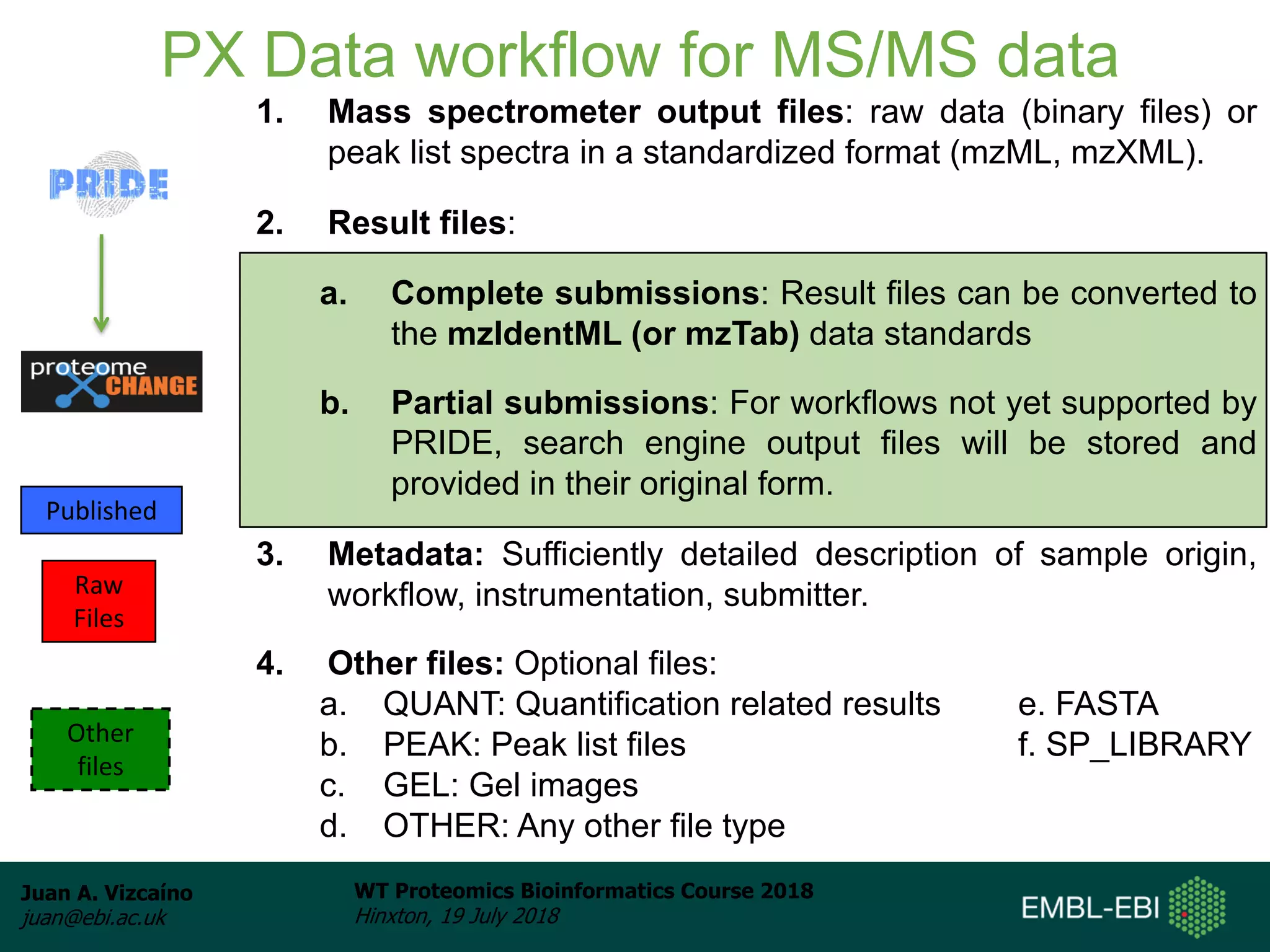 Juan A. Vizcaíno
juan@ebi.ac.uk
WT Proteomics Bioinformatics Course 2018
Hinxton, 19 July 2018
PX Data workflow for MS/MS data
1. Mass spectrometer output files: raw data (binary files) or
peak list spectra in a standardized format (mzML, mzXML).
2. Result files:
a. Complete submissions: Result files can be converted to
the mzIdentML (or mzTab) data standards
b. Partial submissions: For workflows not yet supported by
PRIDE, search engine output files will be stored and
provided in their original form.
3. Metadata: Sufficiently detailed description of sample origin,
workflow, instrumentation, submitter.
4. Other files: Optional files:
a. QUANT: Quantification related results e. FASTA
b. PEAK: Peak list files f. SP_LIBRARY
c. GEL: Gel images
d. OTHER: Any other file type
Published
Raw
Files
Other
files
 