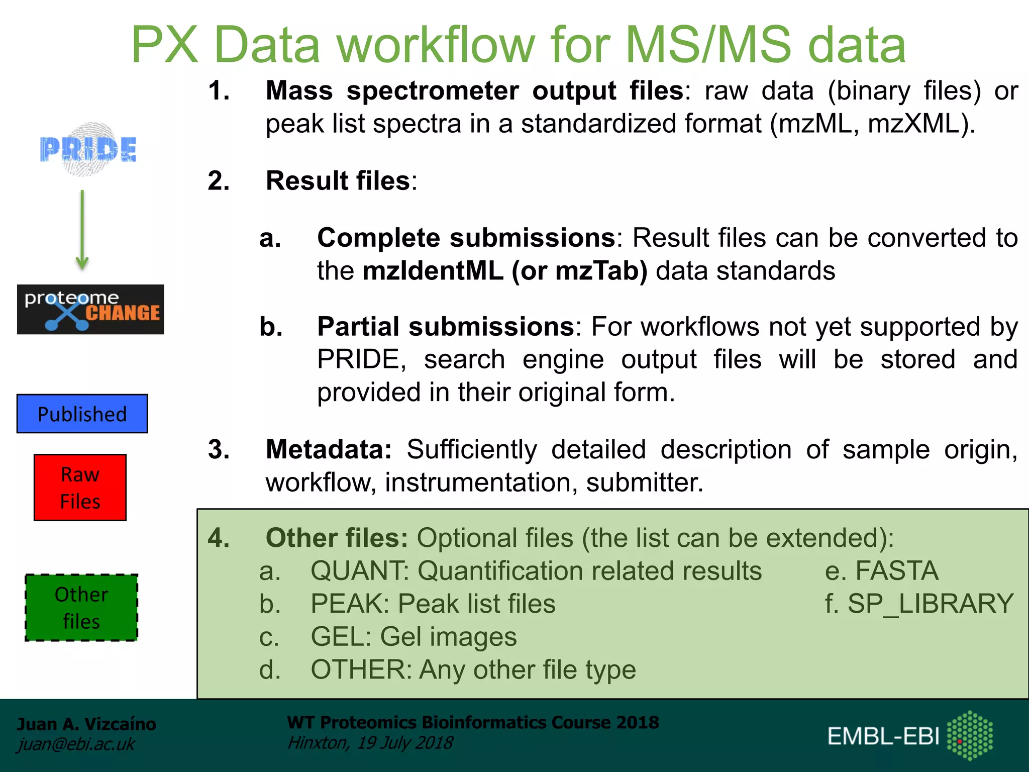 Juan A. Vizcaíno
juan@ebi.ac.uk
WT Proteomics Bioinformatics Course 2018
Hinxton, 19 July 2018
PX Data workflow for MS/MS data
1. Mass spectrometer output files: raw data (binary files) or
peak list spectra in a standardized format (mzML, mzXML).
2. Result files:
a. Complete submissions: Result files can be converted to
the mzIdentML (or mzTab) data standards
b. Partial submissions: For workflows not yet supported by
PRIDE, search engine output files will be stored and
provided in their original form.
3. Metadata: Sufficiently detailed description of sample origin,
workflow, instrumentation, submitter.
4. Other files: Optional files (the list can be extended):
a. QUANT: Quantification related results e. FASTA
b. PEAK: Peak list files f. SP_LIBRARY
c. GEL: Gel images
d. OTHER: Any other file type
Published
Raw
Files
Other
files
 