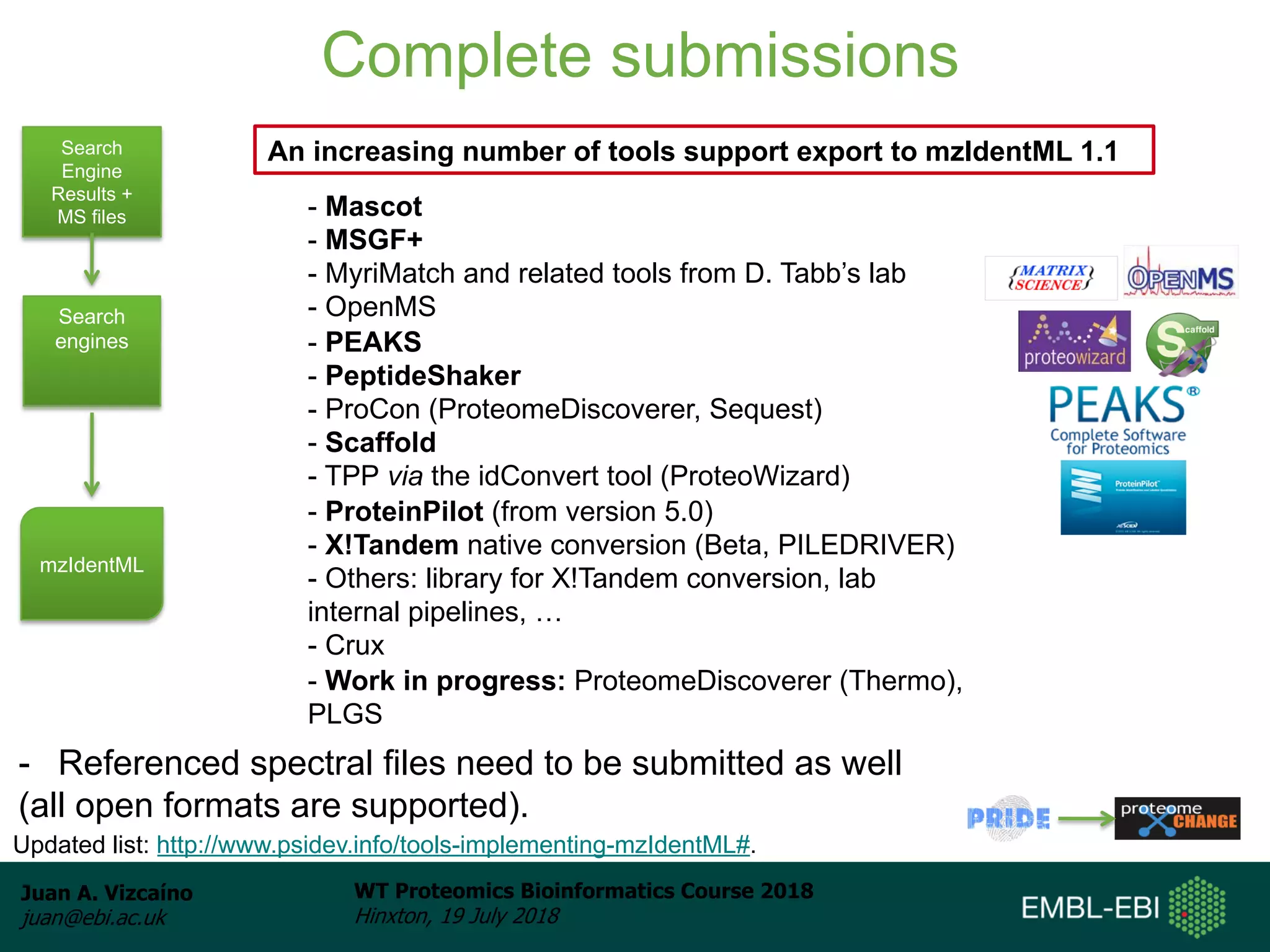 Juan A. Vizcaíno
juan@ebi.ac.uk
WT Proteomics Bioinformatics Course 2018
Hinxton, 19 July 2018
Complete submissions
Search
Engine
Results +
MS files
Search
engines
mzIdentML
- Mascot
- MSGF+
- MyriMatch and related tools from D. Tabb’s lab
- OpenMS
- PEAKS
- PeptideShaker
- ProCon (ProteomeDiscoverer, Sequest)
- Scaffold
- TPP via the idConvert tool (ProteoWizard)
- ProteinPilot (from version 5.0)
- X!Tandem native conversion (Beta, PILEDRIVER)
- Others: library for X!Tandem conversion, lab
internal pipelines, …
- Crux
- Work in progress: ProteomeDiscoverer (Thermo),
PLGS
An increasing number of tools support export to mzIdentML 1.1
- Referenced spectral files need to be submitted as well
(all open formats are supported).
Updated list: http://www.psidev.info/tools-implementing-mzIdentML#.
 