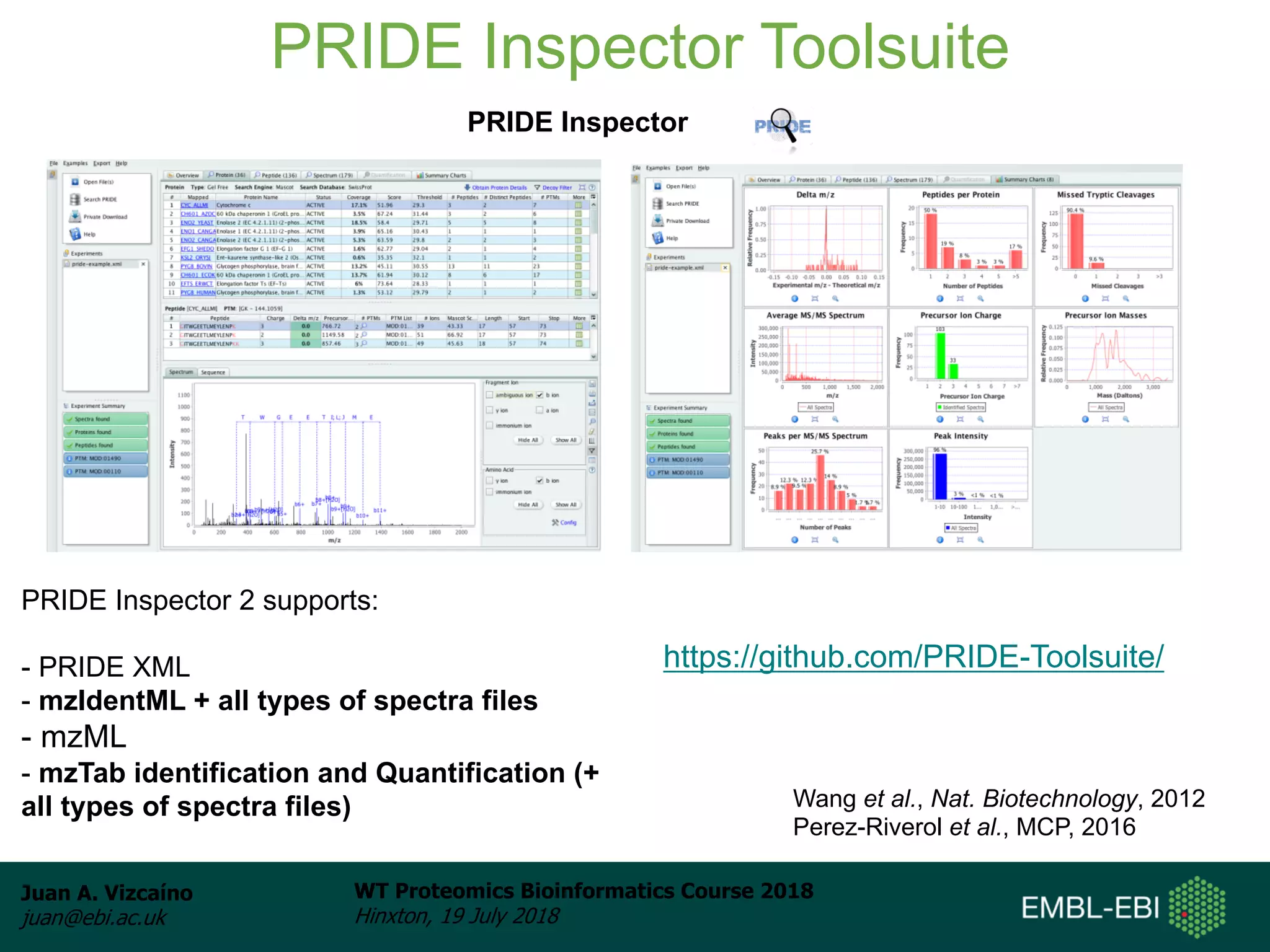 Juan A. Vizcaíno
juan@ebi.ac.uk
WT Proteomics Bioinformatics Course 2018
Hinxton, 19 July 2018
PRIDE Inspector Toolsuite
Wang et al., Nat. Biotechnology, 2012
Perez-Riverol et al., MCP, 2016
PRIDE Inspector
PRIDE Inspector 2 supports:
- PRIDE XML
- mzIdentML + all types of spectra files
- mzML
- mzTab identification and Quantification (+
all types of spectra files)
https://github.com/PRIDE-Toolsuite/
 