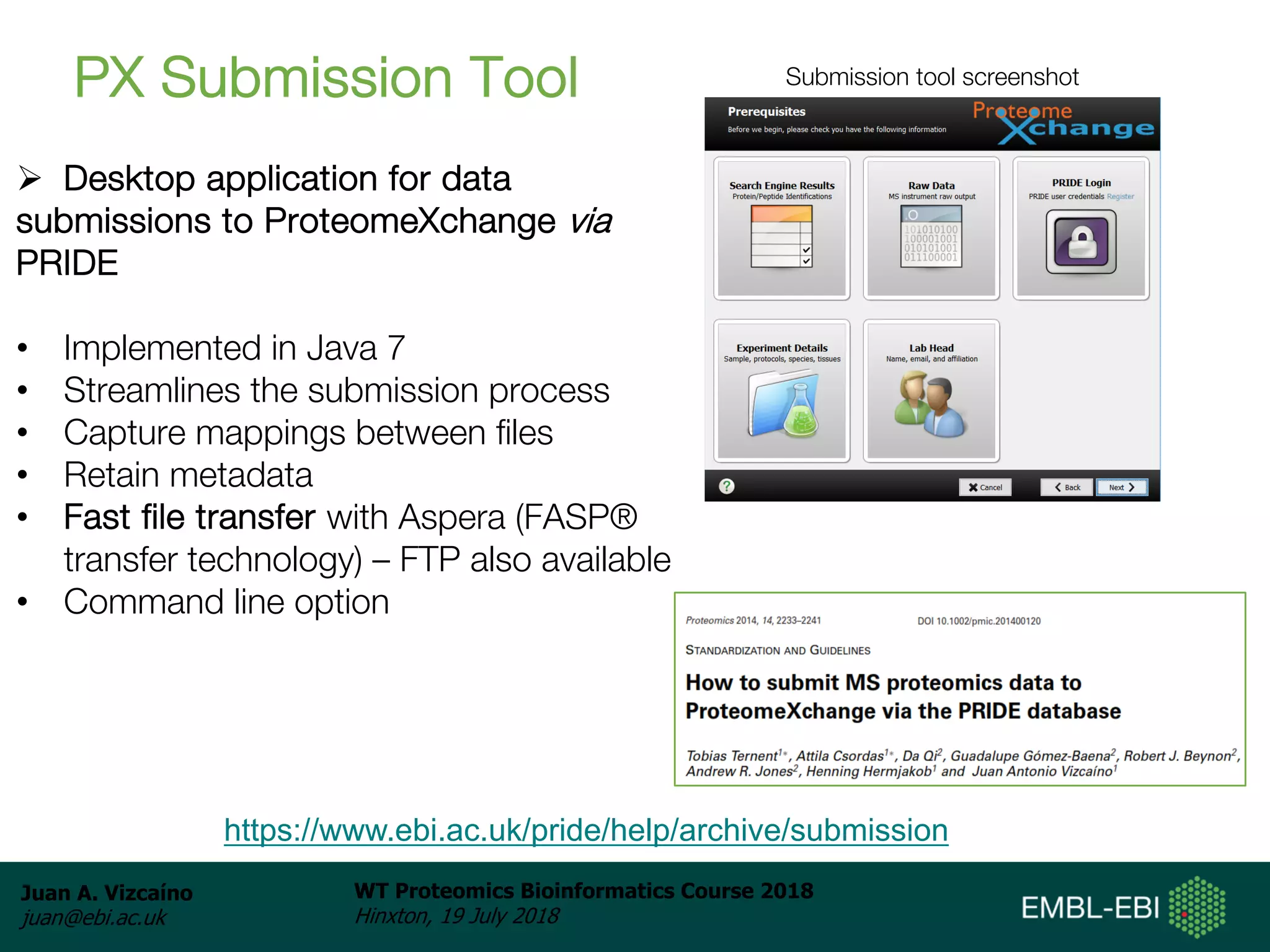 Juan A. Vizcaíno
juan@ebi.ac.uk
WT Proteomics Bioinformatics Course 2018
Hinxton, 19 July 2018
PX Submission Tool
Ø Desktop application for data
submissions to ProteomeXchange via
PRIDE
• Implemented in Java 7
• Streamlines the submission process
• Capture mappings between files
• Retain metadata
• Fast file transfer with Aspera (FASP®
transfer technology) – FTP also available
• Command line option
Submission tool screenshot
https://www.ebi.ac.uk/pride/help/archive/submission
 