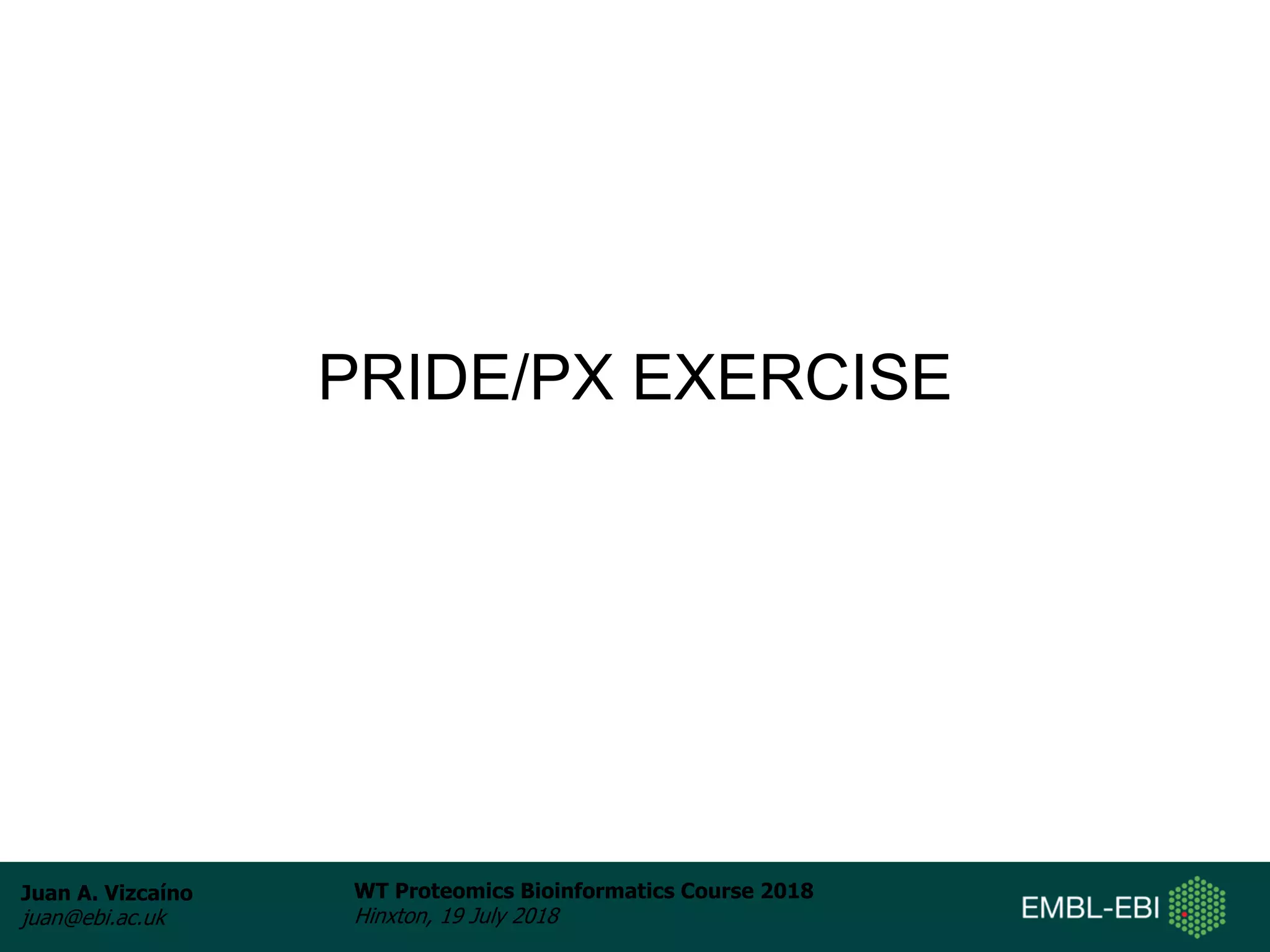 Juan A. Vizcaíno
juan@ebi.ac.uk
WT Proteomics Bioinformatics Course 2018
Hinxton, 19 July 2018
PRIDE/PX EXERCISE
 