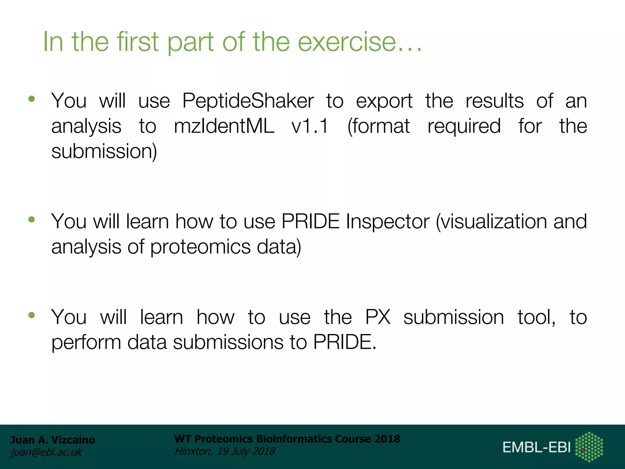 Juan A. Vizcaíno
juan@ebi.ac.uk
WT Proteomics Bioinformatics Course 2018
Hinxton, 19 July 2018
In the first part of the exercise…
• You will use PeptideShaker to export the results of an
analysis to mzIdentML v1.1 (format required for the
submission)
• You will learn how to use PRIDE Inspector (visualization and
analysis of proteomics data)
• You will learn how to use the PX submission tool, to
perform data submissions to PRIDE.
 