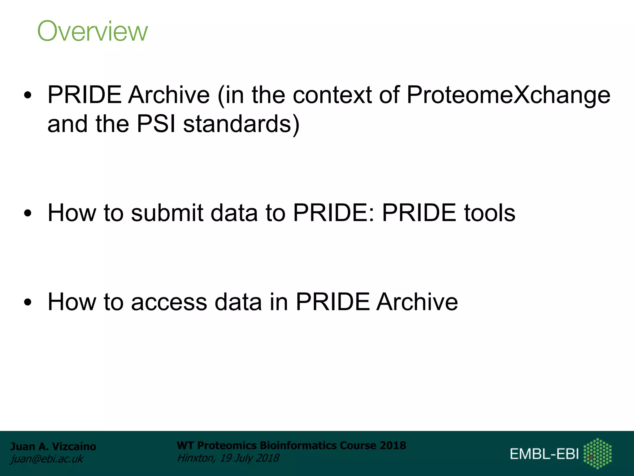 Juan A. Vizcaíno
juan@ebi.ac.uk
WT Proteomics Bioinformatics Course 2018
Hinxton, 19 July 2018
• PRIDE Archive (in the context of ProteomeXchange
and the PSI standards)
• How to submit data to PRIDE: PRIDE tools
• How to access data in PRIDE Archive
Overview
 