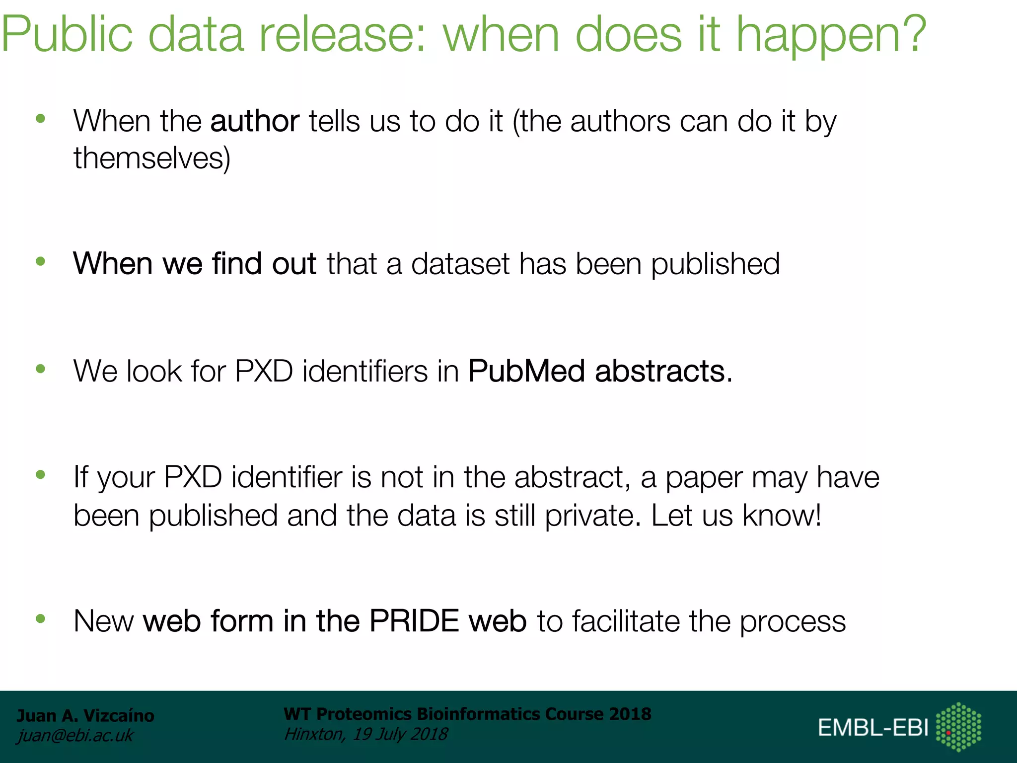 Juan A. Vizcaíno
juan@ebi.ac.uk
WT Proteomics Bioinformatics Course 2018
Hinxton, 19 July 2018
Public data release: when does it happen?
• When the author tells us to do it (the authors can do it by
themselves)
• When we find out that a dataset has been published
• We look for PXD identifiers in PubMed abstracts.
• If your PXD identifier is not in the abstract, a paper may have
been published and the data is still private. Let us know!
• New web form in the PRIDE web to facilitate the process
 