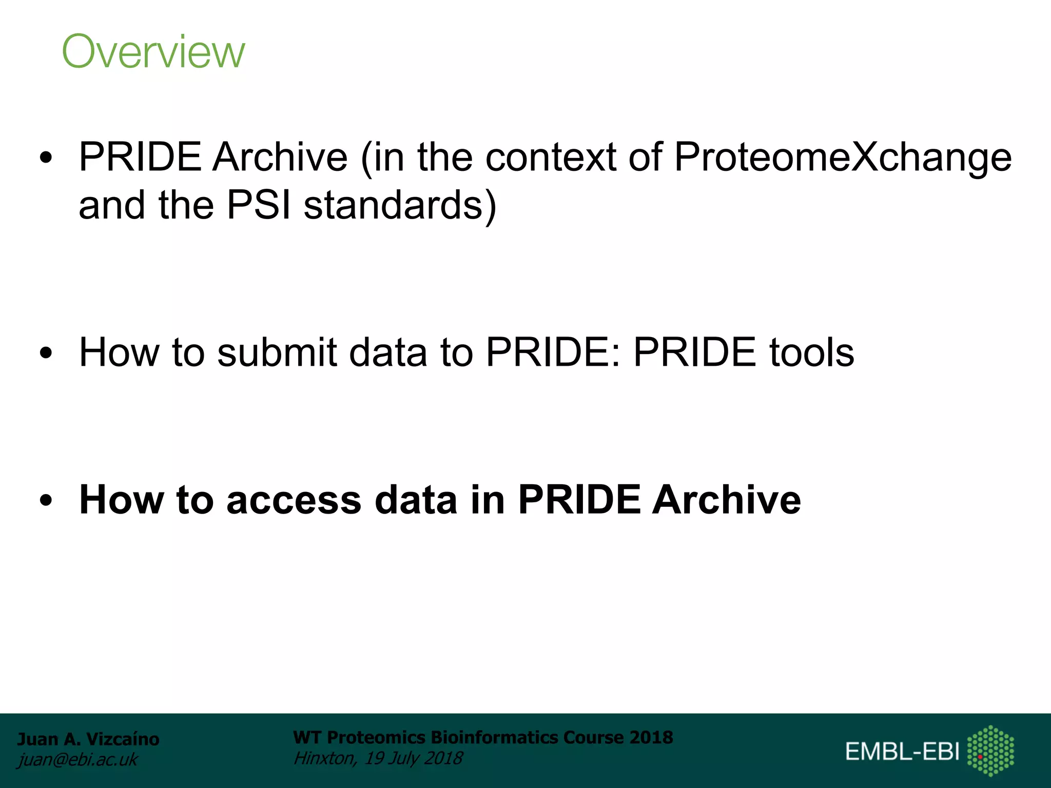 Juan A. Vizcaíno
juan@ebi.ac.uk
WT Proteomics Bioinformatics Course 2018
Hinxton, 19 July 2018
• PRIDE Archive (in the context of ProteomeXchange
and the PSI standards)
• How to submit data to PRIDE: PRIDE tools
• How to access data in PRIDE Archive
Overview
 
