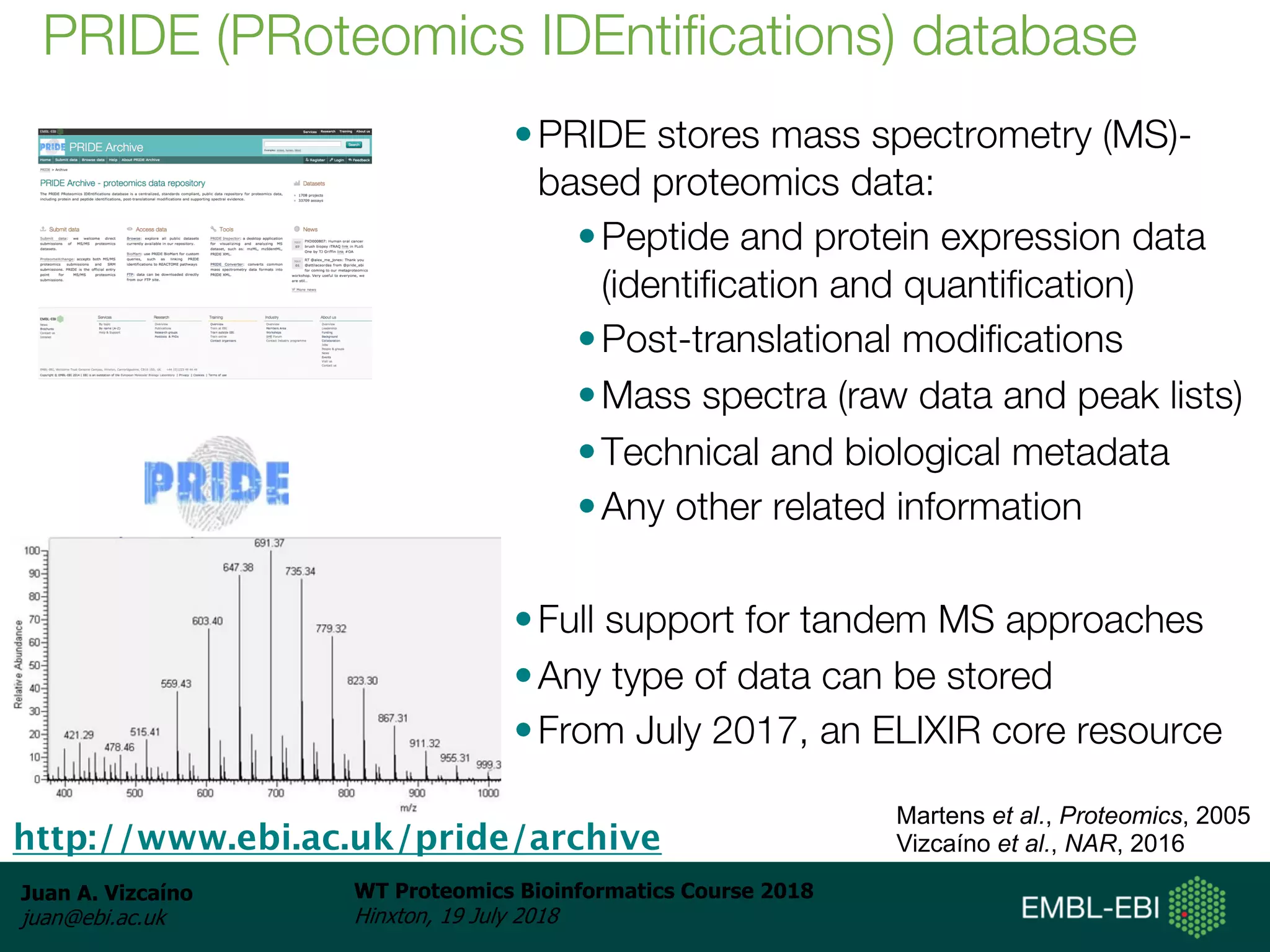 Juan A. Vizcaíno
juan@ebi.ac.uk
WT Proteomics Bioinformatics Course 2018
Hinxton, 19 July 2018
•PRIDE stores mass spectrometry (MS)-
based proteomics data:
•Peptide and protein expression data
(identification and quantification)
•Post-translational modifications
•Mass spectra (raw data and peak lists)
•Technical and biological metadata
•Any other related information
•Full support for tandem MS approaches
•Any type of data can be stored
•From July 2017, an ELIXIR core resource
PRIDE (PRoteomics IDEntifications) database
http://www.ebi.ac.uk/pride/archive
Martens et al., Proteomics, 2005
Vizcaíno et al., NAR, 2016
 