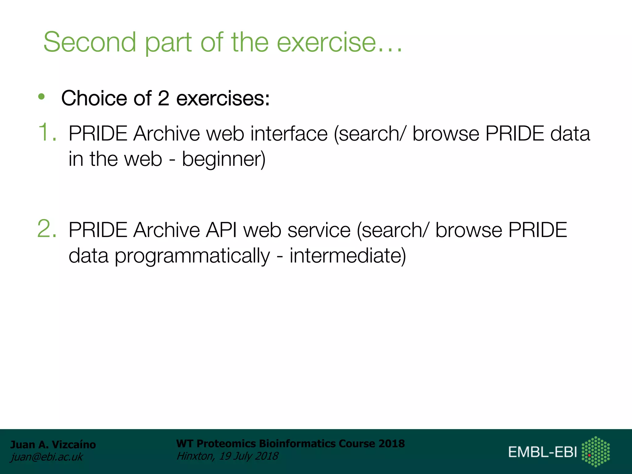 Juan A. Vizcaíno
juan@ebi.ac.uk
WT Proteomics Bioinformatics Course 2018
Hinxton, 19 July 2018
Second part of the exercise…
• Choice of 2 exercises:
1. PRIDE Archive web interface (search/ browse PRIDE data
in the web - beginner)
2. PRIDE Archive API web service (search/ browse PRIDE
data programmatically - intermediate)
 
