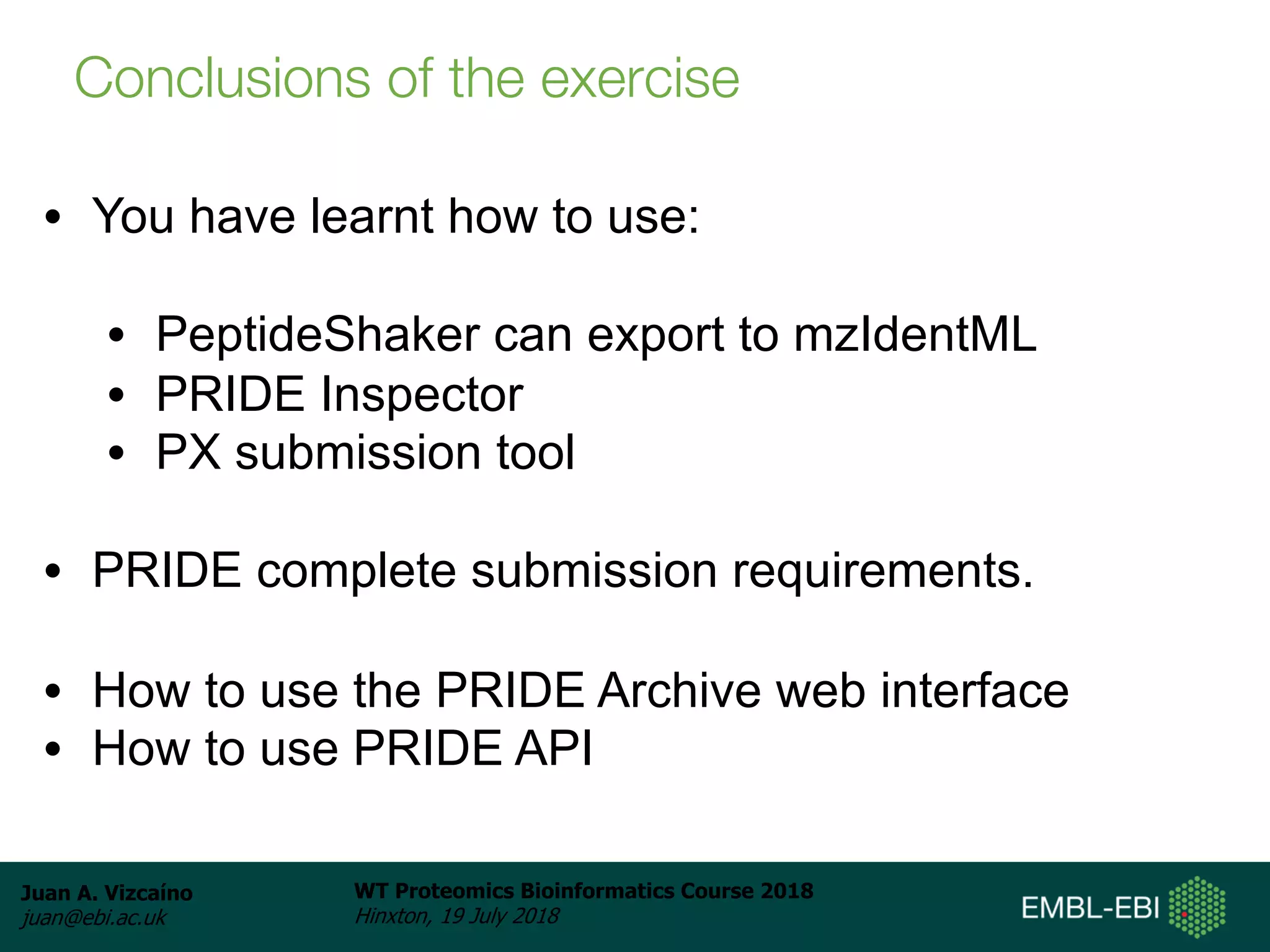 Juan A. Vizcaíno
juan@ebi.ac.uk
WT Proteomics Bioinformatics Course 2018
Hinxton, 19 July 2018
• You have learnt how to use:
• PeptideShaker can export to mzIdentML
• PRIDE Inspector
• PX submission tool
• PRIDE complete submission requirements.
• How to use the PRIDE Archive web interface
• How to use PRIDE API
Conclusions of the exercise
 