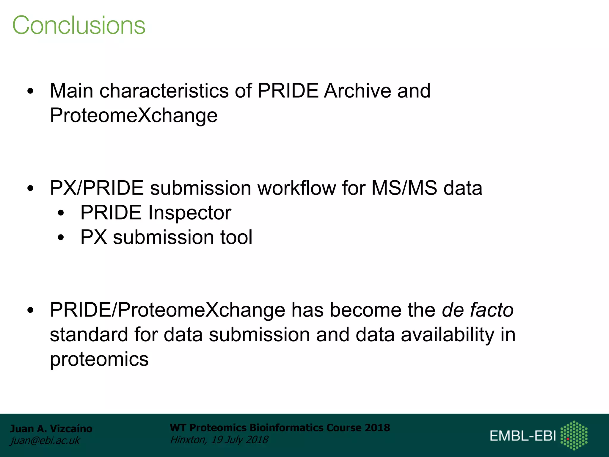 Juan A. Vizcaíno
juan@ebi.ac.uk
WT Proteomics Bioinformatics Course 2018
Hinxton, 19 July 2018
• Main characteristics of PRIDE Archive and
ProteomeXchange
• PX/PRIDE submission workflow for MS/MS data
• PRIDE Inspector
• PX submission tool
• PRIDE/ProteomeXchange has become the de facto
standard for data submission and data availability in
proteomics
Conclusions
 