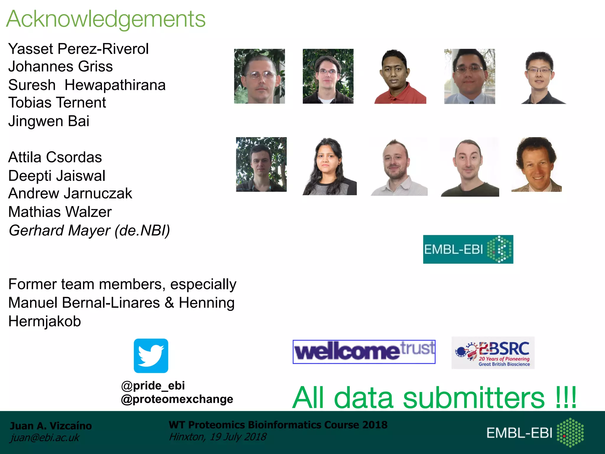 Juan A. Vizcaíno
juan@ebi.ac.uk
WT Proteomics Bioinformatics Course 2018
Hinxton, 19 July 2018
Aknowledgements: People
Yasset Perez-Riverol
Johannes Griss
Suresh Hewapathirana
Tobias Ternent
Jingwen Bai
Attila Csordas
Deepti Jaiswal
Andrew Jarnuczak
Mathias Walzer
Gerhard Mayer (de.NBI)
Former team members, especially
Manuel Bernal-Linares & Henning
Hermjakob
Acknowledgements
All data submitters !!!
@pride_ebi
@proteomexchange
 