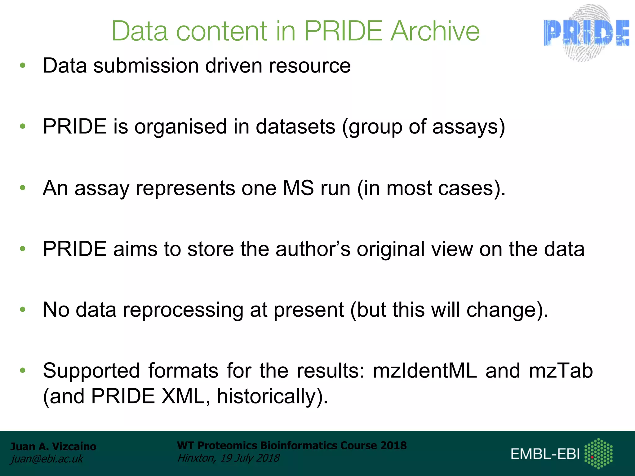 Juan A. Vizcaíno
juan@ebi.ac.uk
WT Proteomics Bioinformatics Course 2018
Hinxton, 19 July 2018
Data content in PRIDE Archive
• Data submission driven resource
• PRIDE is organised in datasets (group of assays)
• An assay represents one MS run (in most cases).
• PRIDE aims to store the author’s original view on the data
• No data reprocessing at present (but this will change).
• Supported formats for the results: mzIdentML and mzTab
(and PRIDE XML, historically).
 