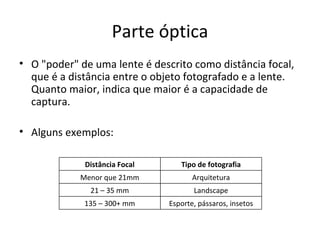 Parte óptica
• O "poder" de uma lente é descrito como distância focal,
  que é a distância entre o objeto fotografado e a lente.
  Quanto maior, indica que maior é a capacidade de
  captura.

• Alguns exemplos:

             Distância Focal      Tipo de fotografia
            Menor que 21mm            Arquitetura
              21 – 35 mm              Landscape
             135 – 300+ mm     Esporte, pássaros, insetos
 