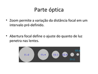 Parte óptica
• Zoom permite a variação da distância focal em um
  intervalo pré-definido.

• Abertura focal define o ajuste do quanto de luz
  penetra nas lentes.
 